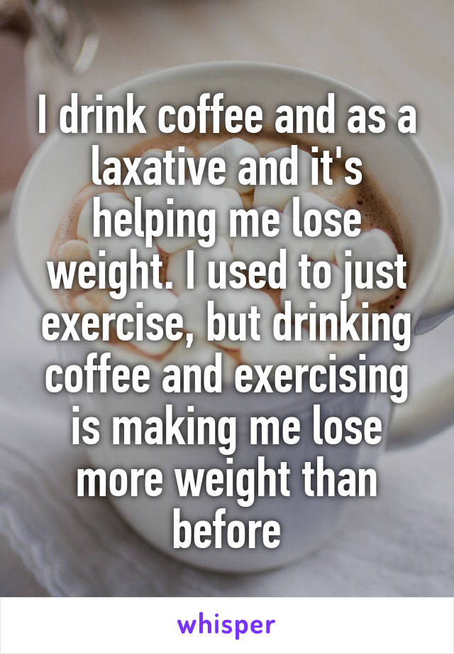 I drink coffee and as a laxative and it's helping me lose weight. I used to just exercise, but drinking coffee and exercising is making me lose more weight than before