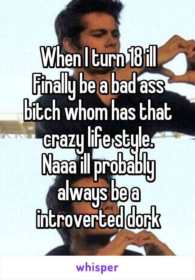 When I turn 18 ill
Finally be a bad ass bitch whom has that crazy life style.
Naaa ill probably always be a introverted dork