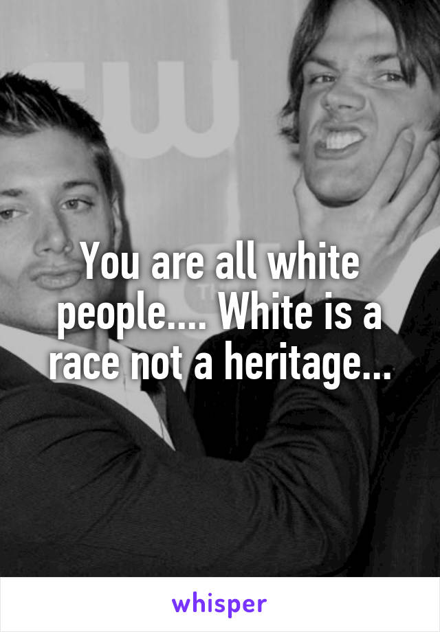 You are all white people.... White is a race not a heritage...