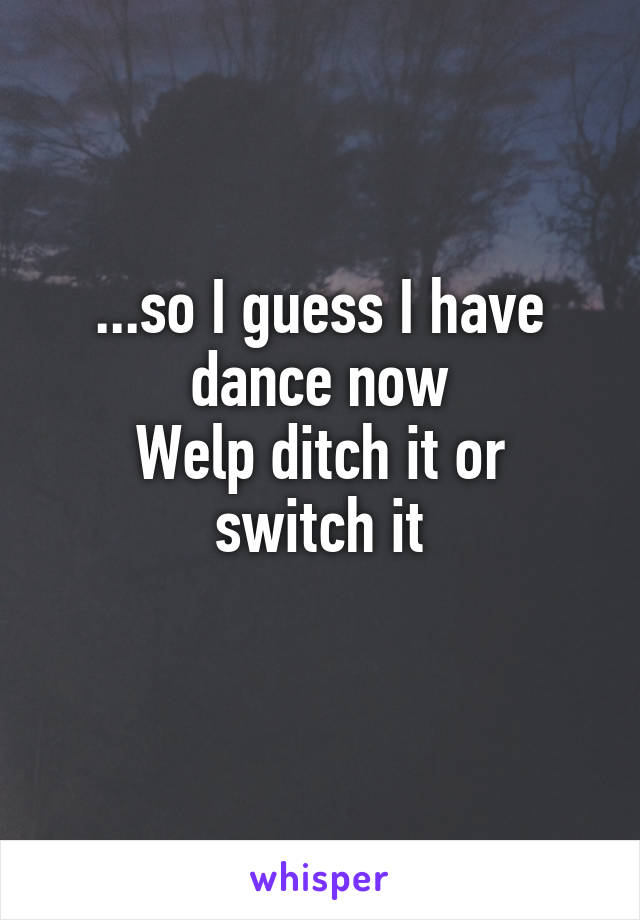 ...so I guess I have dance now
Welp ditch it or switch it
