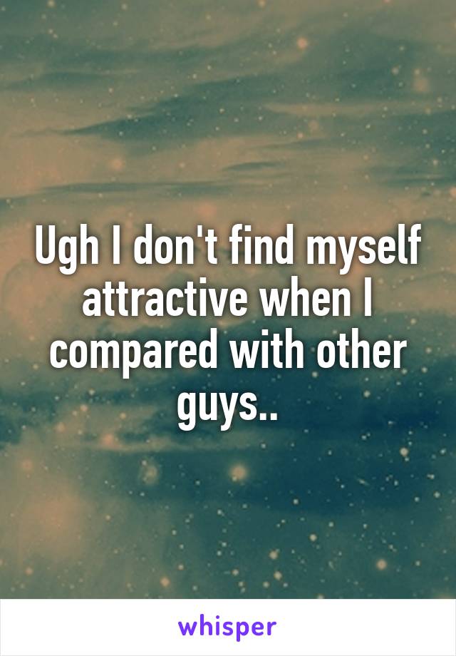 Ugh I don't find myself attractive when I compared with other guys..