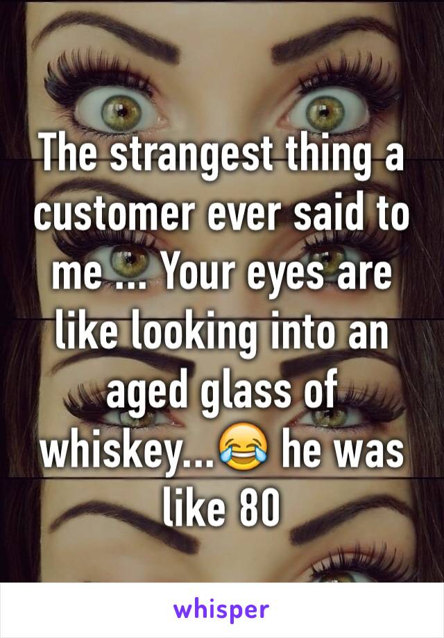 The strangest thing a customer ever said to me ... Your eyes are like looking into an aged glass of whiskey...😂 he was like 80