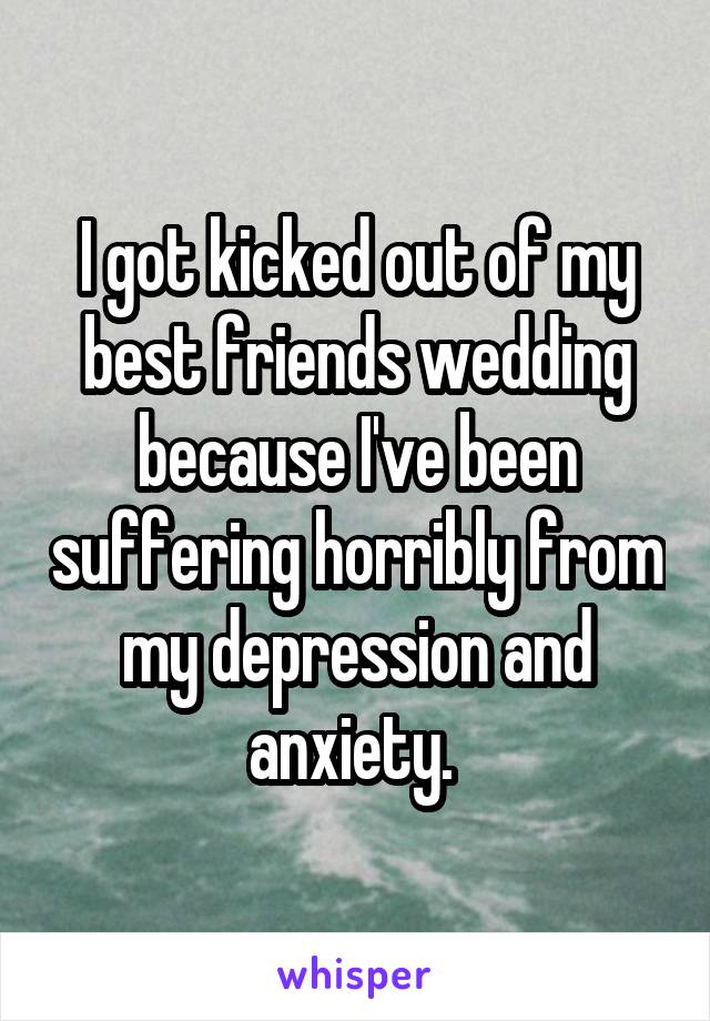 I got kicked out of my best friends wedding because I've been suffering horribly from my depression and anxiety. 