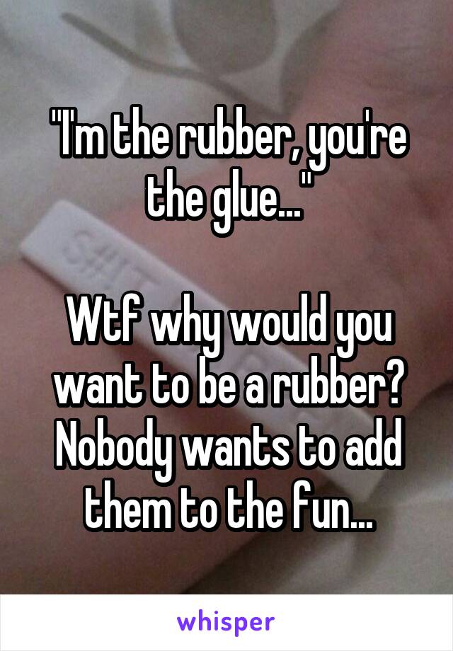 "I'm the rubber, you're the glue..."

Wtf why would you want to be a rubber? Nobody wants to add them to the fun...