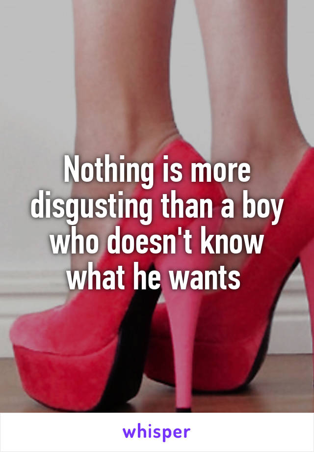 Nothing is more disgusting than a boy who doesn't know what he wants 