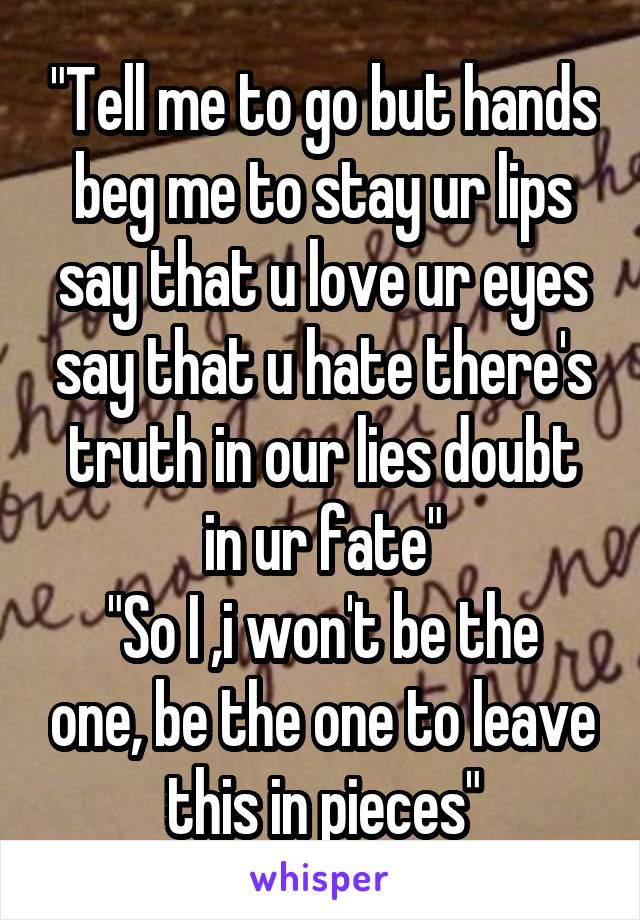 "Tell me to go but hands beg me to stay ur lips say that u love ur eyes say that u hate there's truth in our lies doubt in ur fate"
"So I ,i won't be the one, be the one to leave this in pieces"