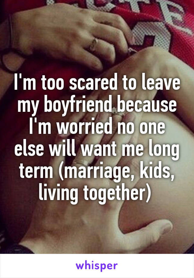 I'm too scared to leave my boyfriend because I'm worried no one else will want me long term (marriage, kids, living together) 