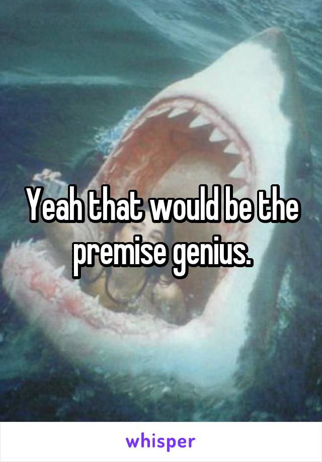 Yeah that would be the premise genius.