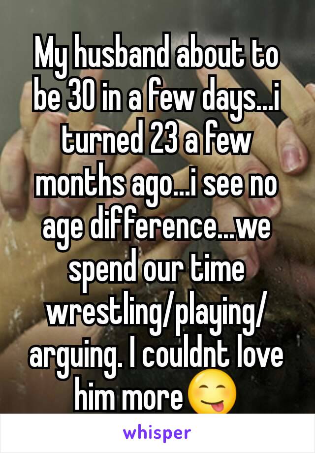 My husband about to be 30 in a few days...i turned 23 a few months ago...i see no age difference...we spend our time wrestling/playing/arguing. I couldnt love him more😋