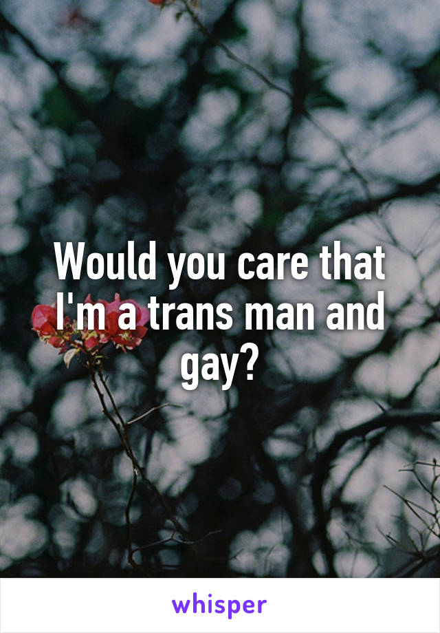 Would you care that I'm a trans man and gay?