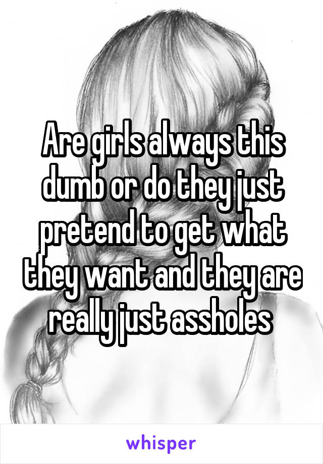 Are girls always this dumb or do they just pretend to get what they want and they are really just assholes 