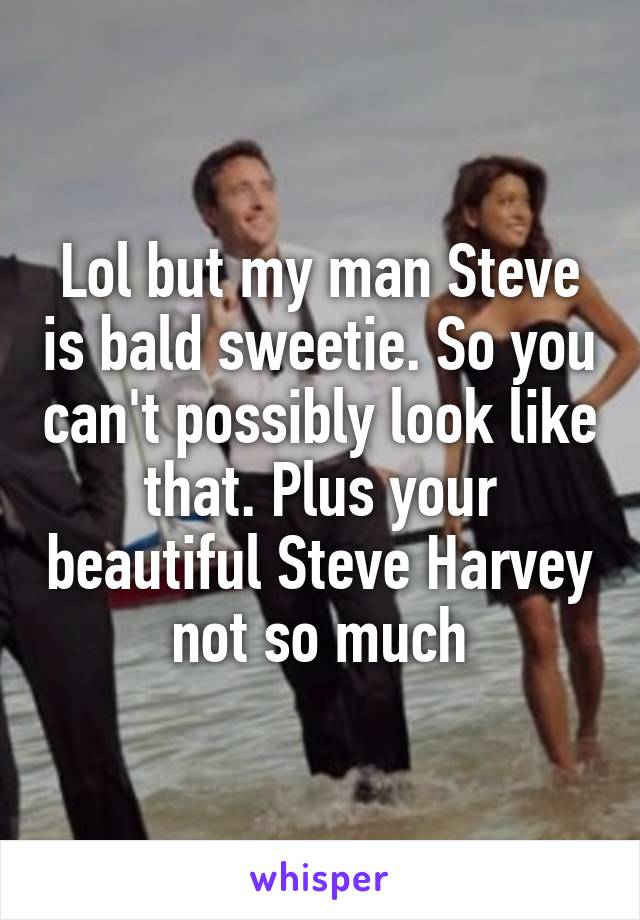 Lol but my man Steve is bald sweetie. So you can't possibly look like that. Plus your beautiful Steve Harvey not so much