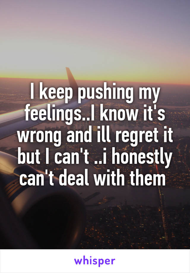 I keep pushing my feelings..I know it's wrong and ill regret it but I can't ..i honestly can't deal with them 