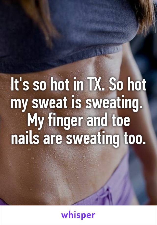 It's so hot in TX. So hot my sweat is sweating. 
My finger and toe nails are sweating too.