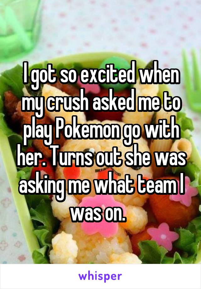 I got so excited when my crush asked me to play Pokemon go with her. Turns out she was asking me what team I was on.  