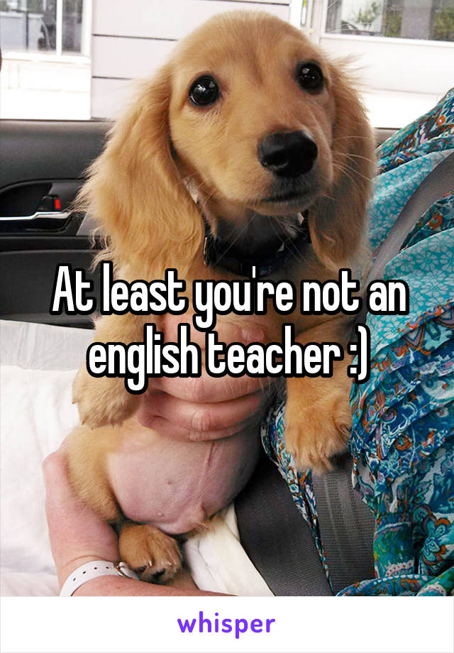 At least you're not an english teacher :)