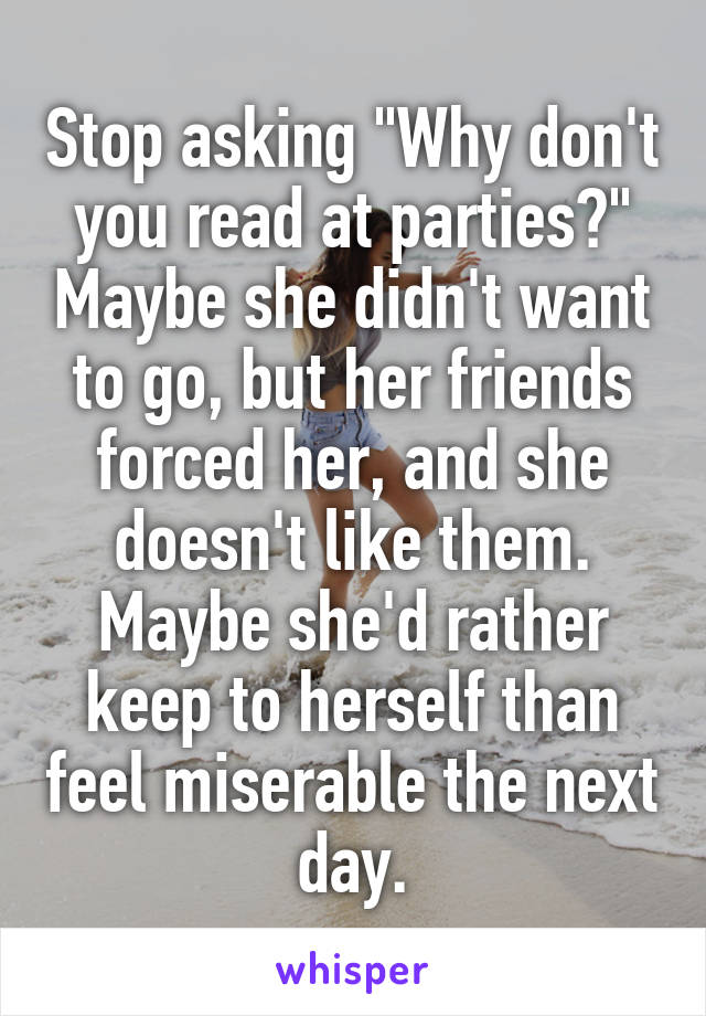 Stop asking "Why don't you read at parties?" Maybe she didn't want to go, but her friends forced her, and she doesn't like them. Maybe she'd rather keep to herself than feel miserable the next day.