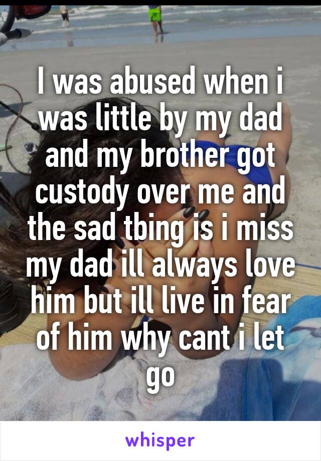 I was abused when i was little by my dad and my brother got custody over me and the sad tbing is i miss my dad ill always love him but ill live in fear of him why cant i let go