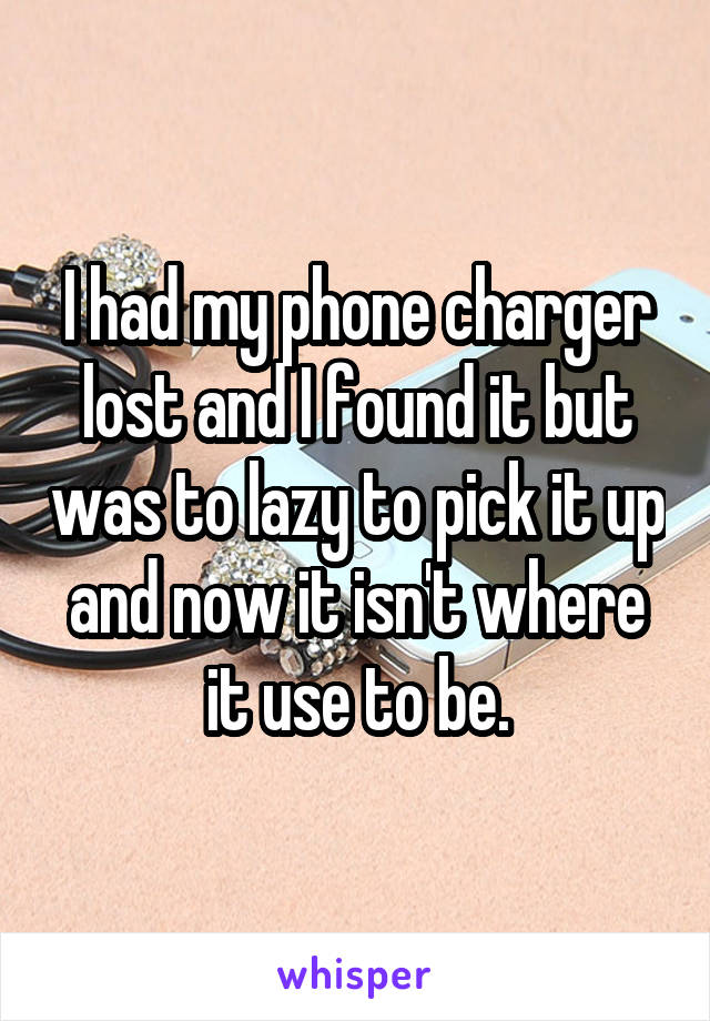 I had my phone charger lost and I found it but was to lazy to pick it up and now it isn't where it use to be.