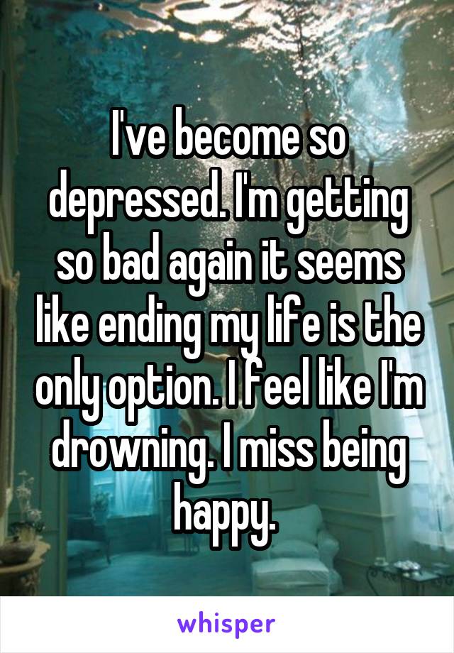 I've become so depressed. I'm getting so bad again it seems like ending my life is the only option. I feel like I'm drowning. I miss being happy. 