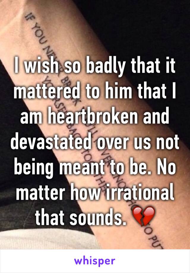 I wish so badly that it mattered to him that I am heartbroken and devastated over us not being meant to be. No matter how irrational that sounds. 💔