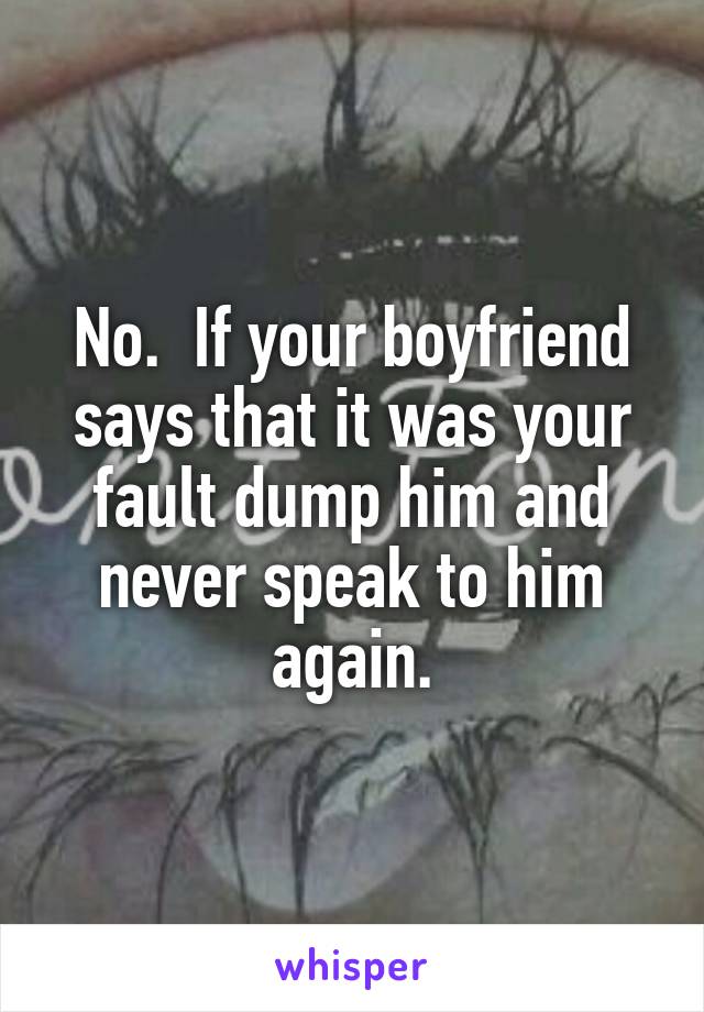 No.  If your boyfriend says that it was your fault dump him and never speak to him again.