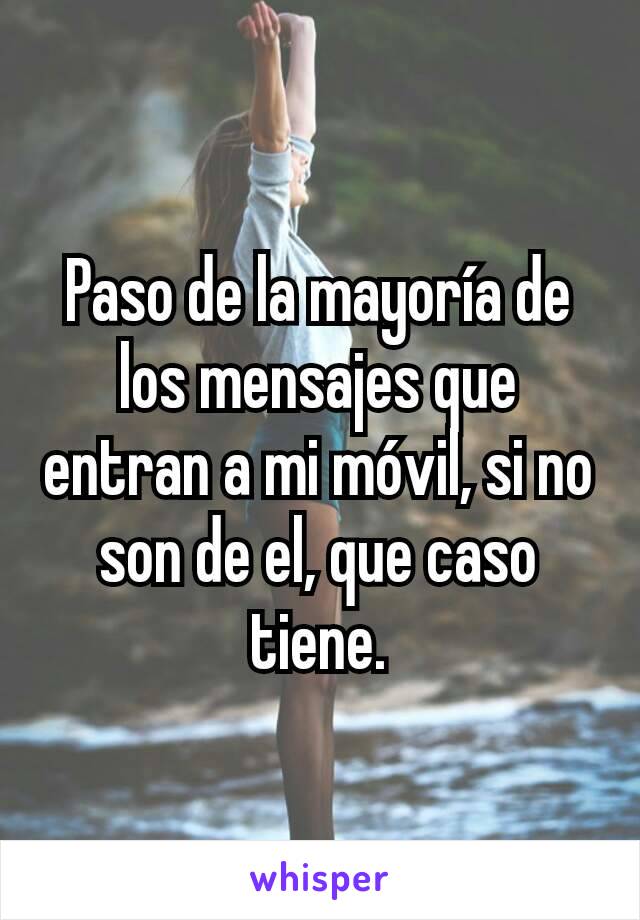 Paso de la mayoría de los mensajes que entran a mi móvil, si no son de el, que caso tiene.