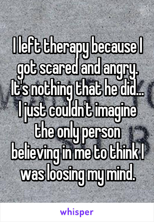 I left therapy because I got scared and angry. It's nothing that he did... I just couldn't imagine the only person believing in me to think I was loosing my mind.