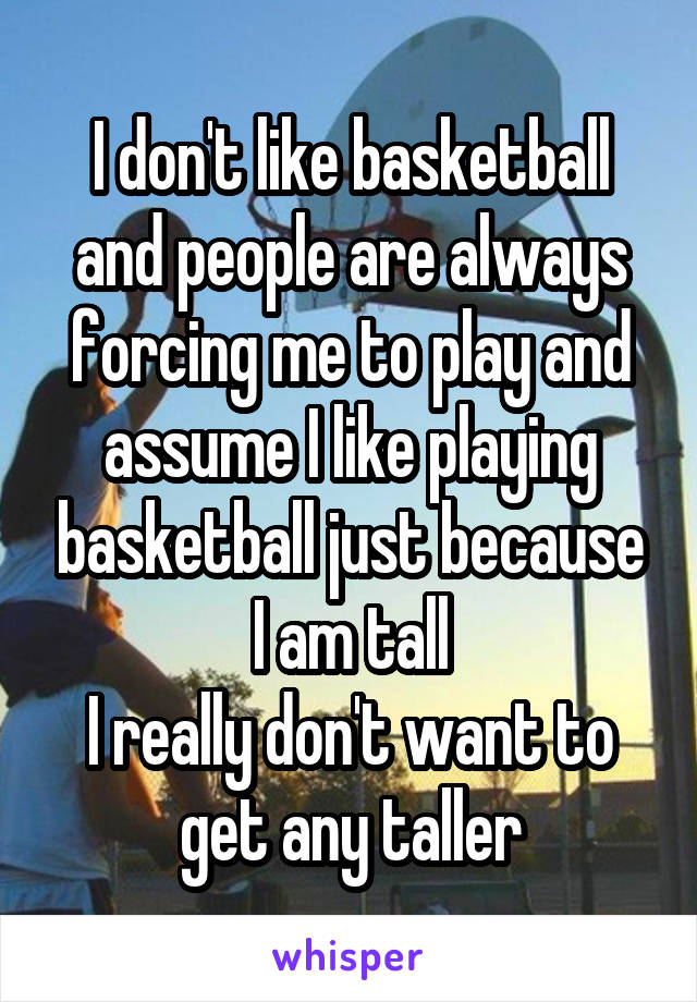 I don't like basketball and people are always forcing me to play and assume I like playing basketball just because I am tall
I really don't want to get any taller