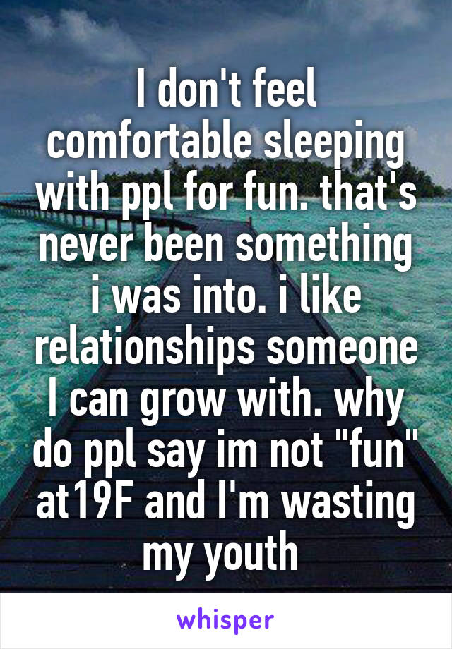 I don't feel comfortable sleeping with ppl for fun. that's never been something i was into. i like relationships someone I can grow with. why do ppl say im not "fun" at19F and I'm wasting my youth 