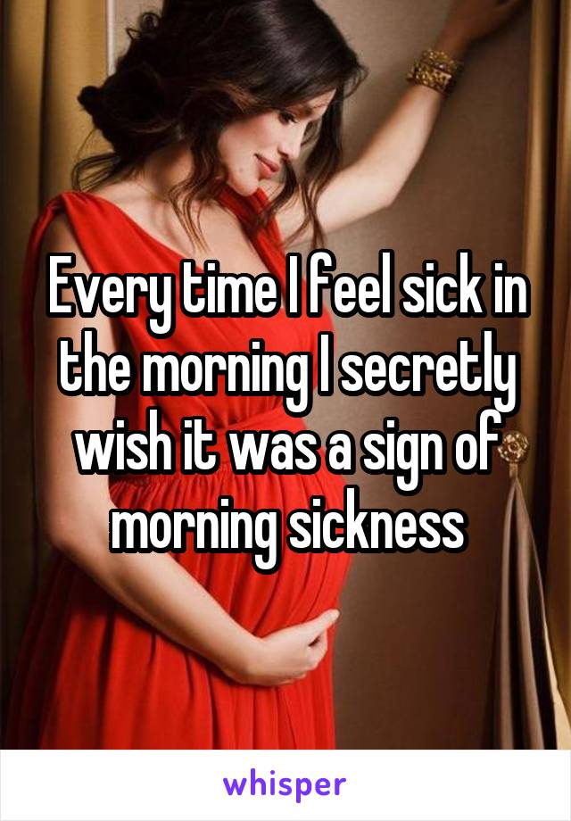 Every time I feel sick in the morning I secretly wish it was a sign of morning sickness