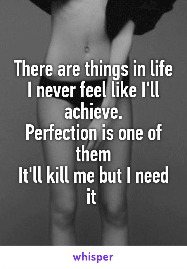 There are things in life I never feel like I'll achieve.
Perfection is one of them
It'll kill me but I need it 