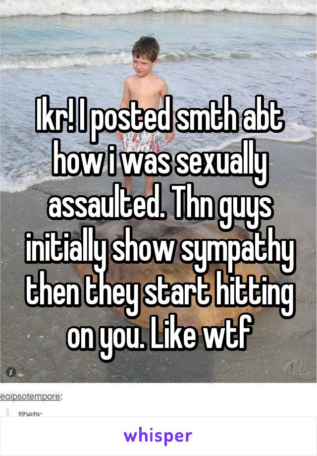 Ikr! I posted smth abt how i was sexually assaulted. Thn guys initially show sympathy then they start hitting on you. Like wtf