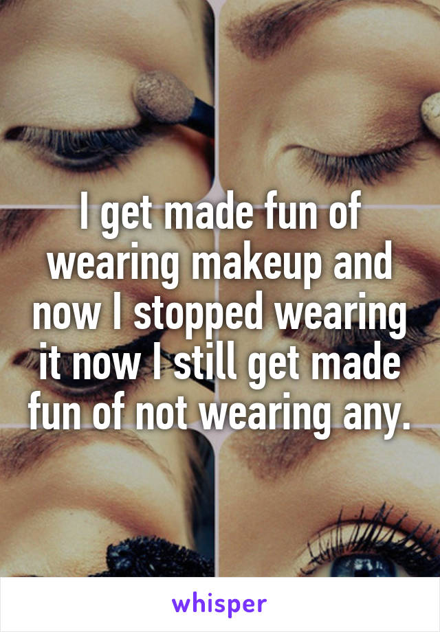 I get made fun of wearing makeup and now I stopped wearing it now I still get made fun of not wearing any.