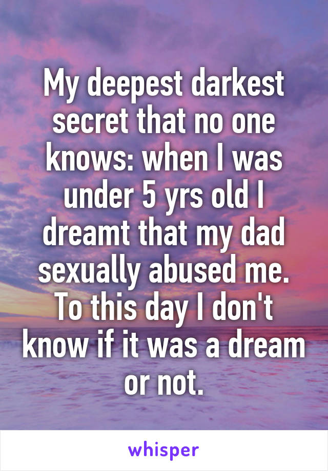 My deepest darkest secret that no one knows: when I was under 5 yrs old I dreamt that my dad sexually abused me. To this day I don't know if it was a dream or not.