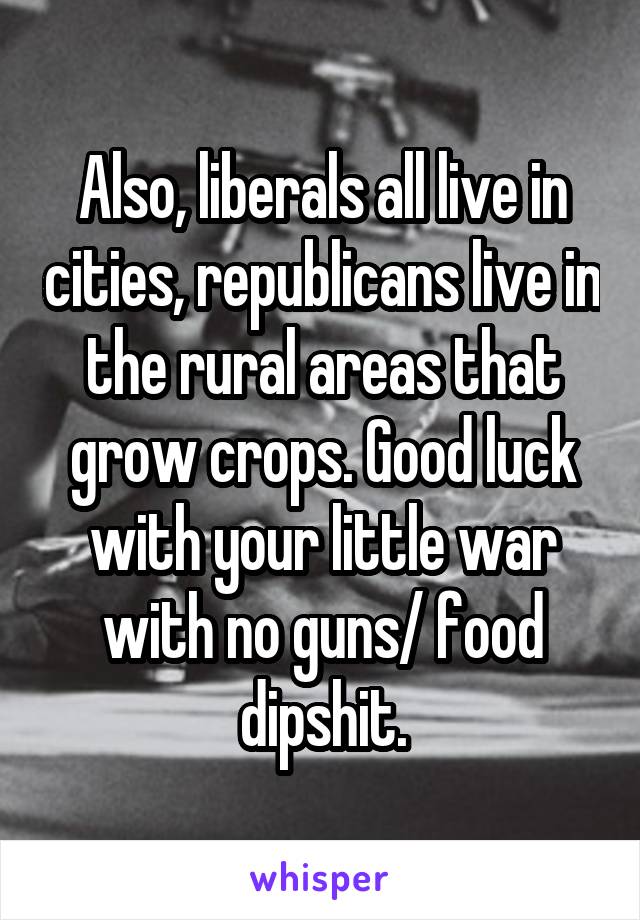 Also, liberals all live in cities, republicans live in the rural areas that grow crops. Good luck with your little war with no guns/ food dipshit.