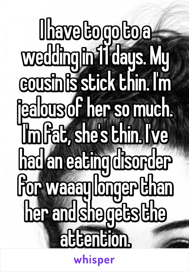 I have to go to a wedding in 11 days. My cousin is stick thin. I'm jealous of her so much. I'm fat, she's thin. I've had an eating disorder for waaay longer than her and she gets the attention.