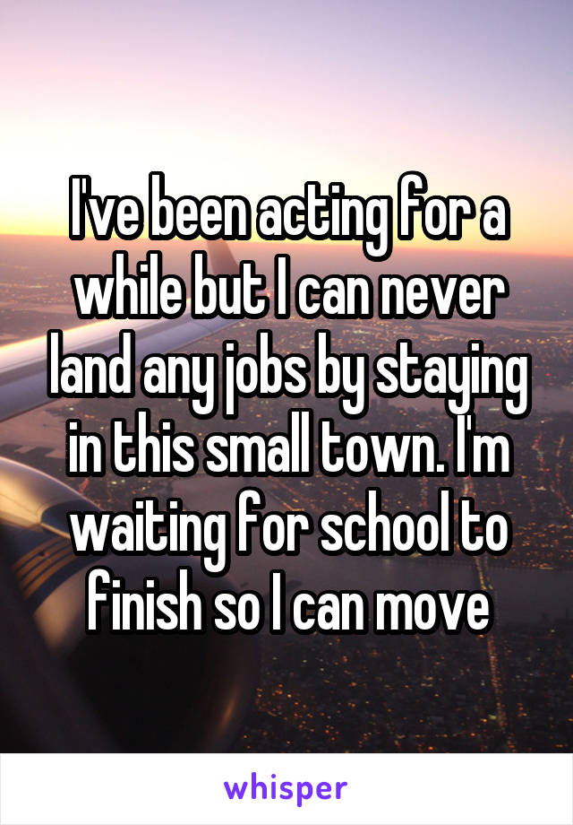 I've been acting for a while but I can never land any jobs by staying in this small town. I'm waiting for school to finish so I can move