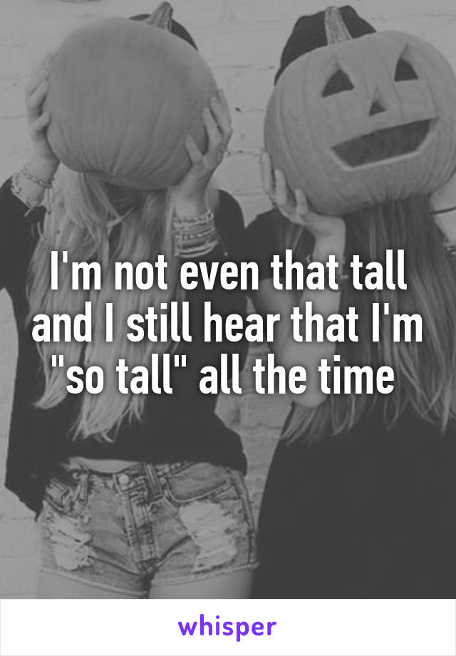 I'm not even that tall and I still hear that I'm "so tall" all the time 