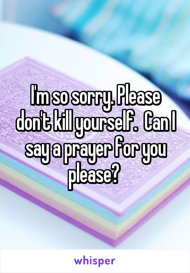 I'm so sorry. Please don't kill yourself.  Can I say a prayer for you please? 