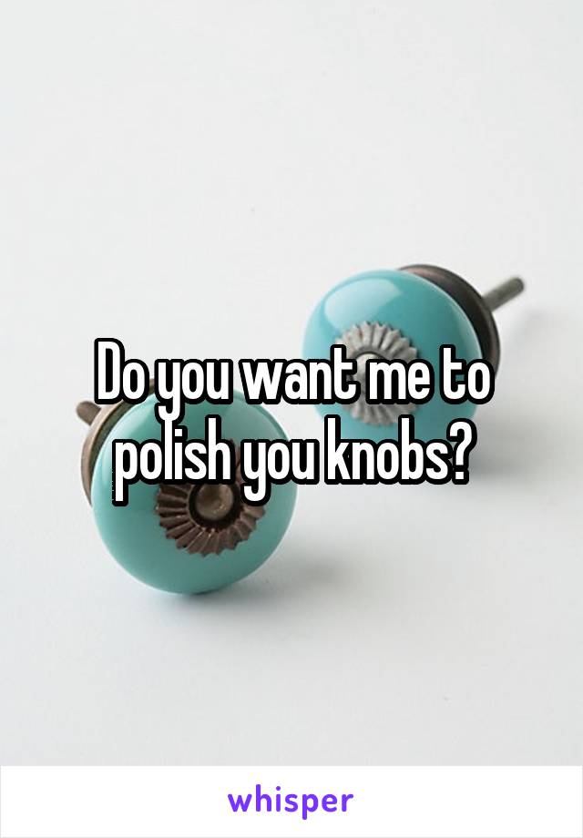 Do you want me to polish you knobs?