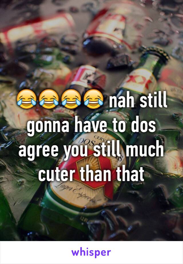 😂😂😂😂 nah still gonna have to dos agree you still much cuter than that