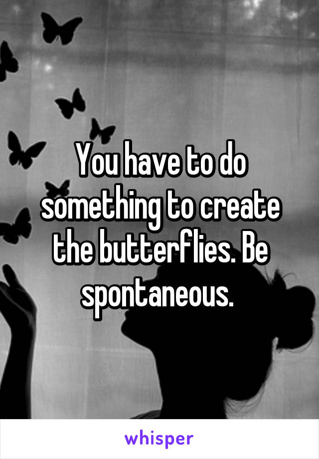 You have to do something to create the butterflies. Be spontaneous. 