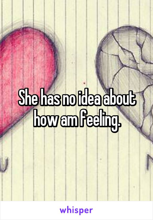 She has no idea about how am feeling.