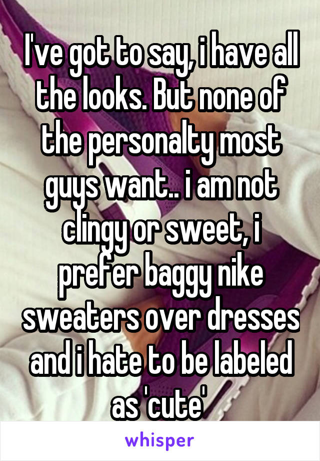 I've got to say, i have all the looks. But none of the personalty most guys want.. i am not clingy or sweet, i prefer baggy nike sweaters over dresses and i hate to be labeled as 'cute' 