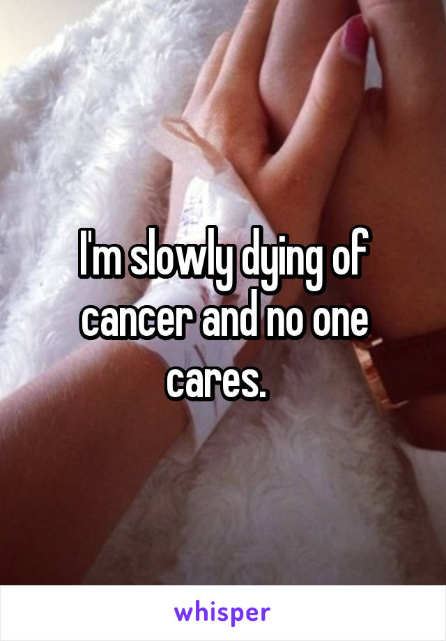 I'm slowly dying of cancer and no one cares.  