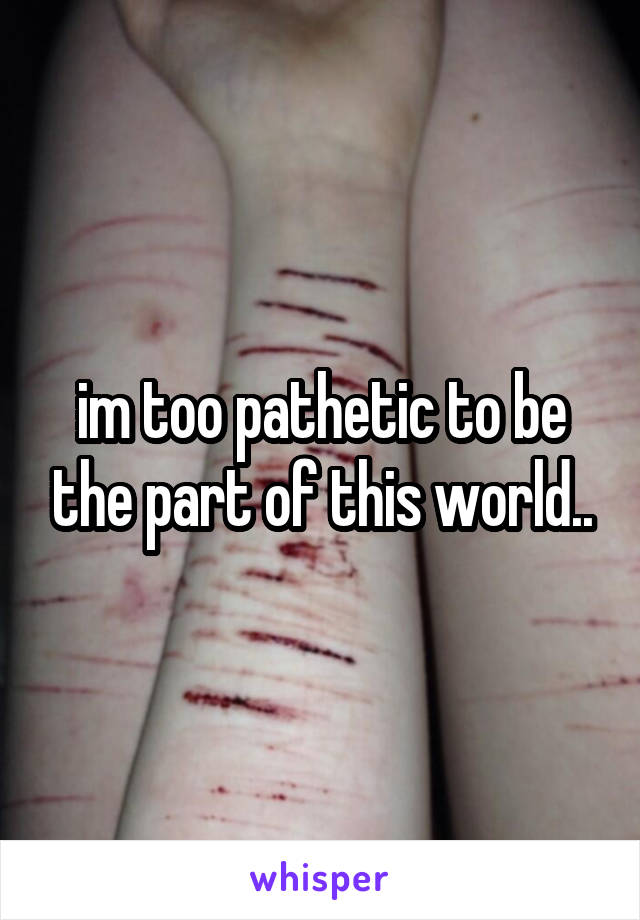 im too pathetic to be the part of this world..