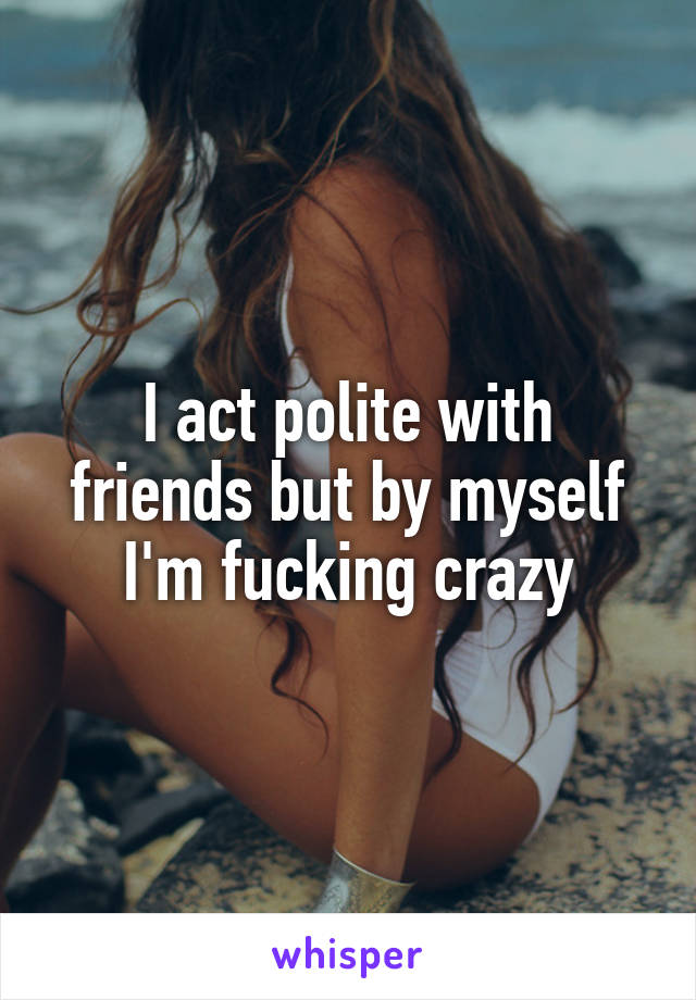 I act polite with friends but by myself I'm fucking crazy