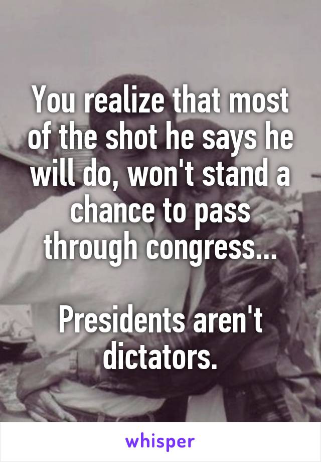 You realize that most of the shot he says he will do, won't stand a chance to pass through congress...

Presidents aren't dictators.