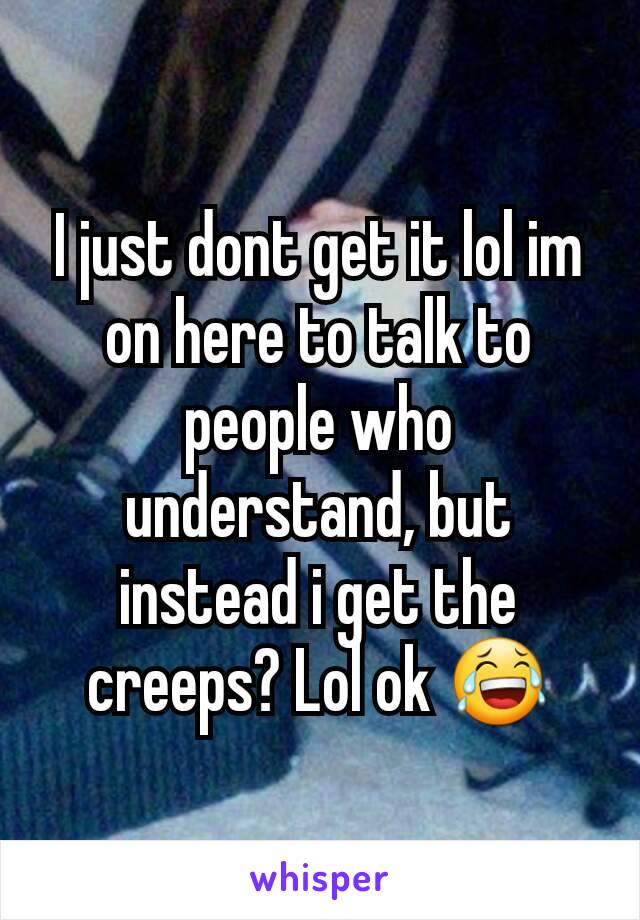 I just dont get it lol im on here to talk to people who understand, but instead i get the creeps? Lol ok 😂